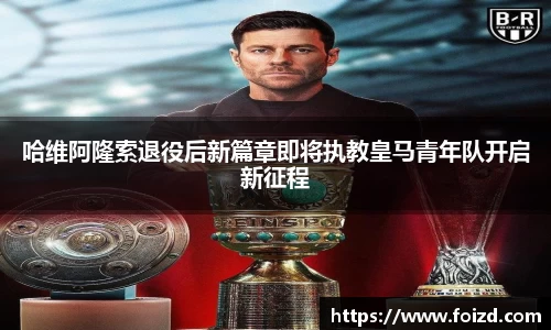 哈维阿隆索退役后新篇章即将执教皇马青年队开启新征程