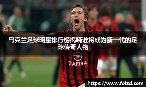 乌克兰足球明星排行榜揭晓谁将成为新一代的足球传奇人物