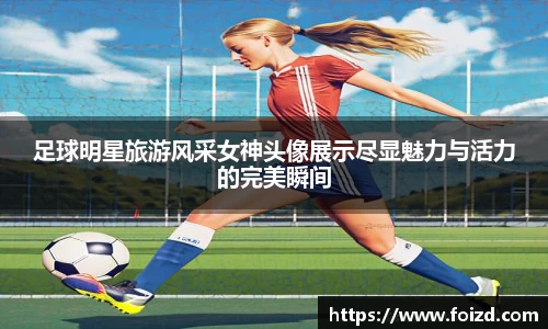 足球明星旅游风采女神头像展示尽显魅力与活力的完美瞬间